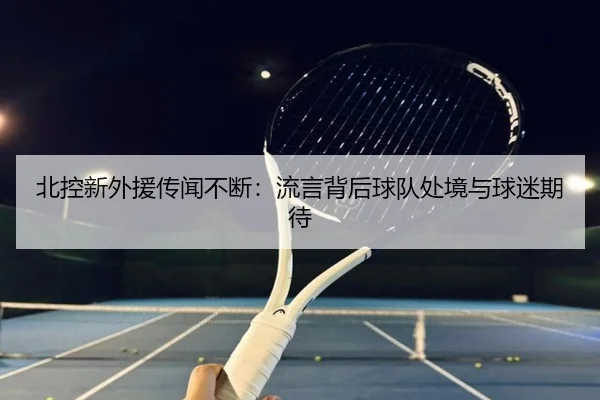 北控新外援传闻不断：流言背后球队处境与球迷期待